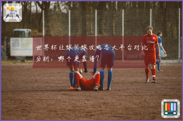 世界杯让球买球攻略各大平台对比分析，哪个更靠谱？